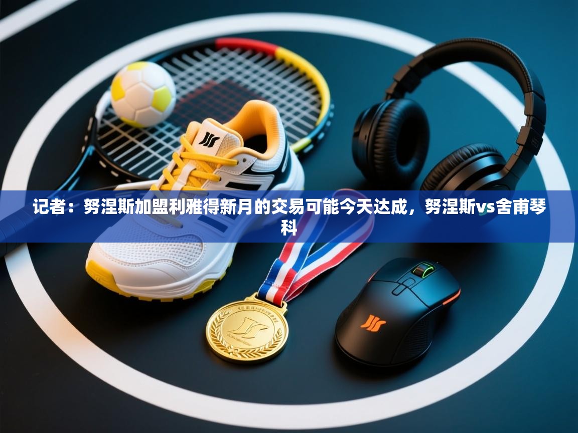 记者：努涅斯加盟利雅得新月的交易可能今天达成，努涅斯vs舍甫琴科  第2张