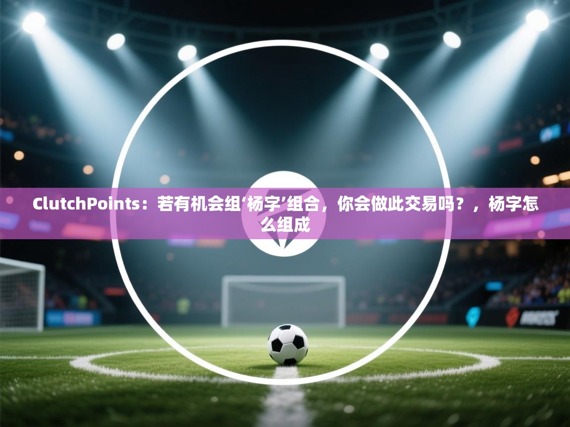 ClutchPoints：若有机会组‘杨字’组合，你会做此交易吗？，杨字怎么组成  第1张