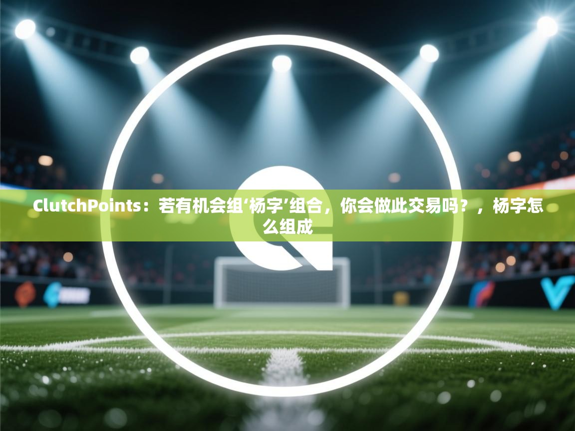 ClutchPoints：若有机会组‘杨字’组合，你会做此交易吗？，杨字怎么组成  第2张