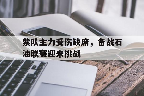 KOK体育官网入口-包含紫队主力受伤缺席，备战石油联赛迎来挑战的词条